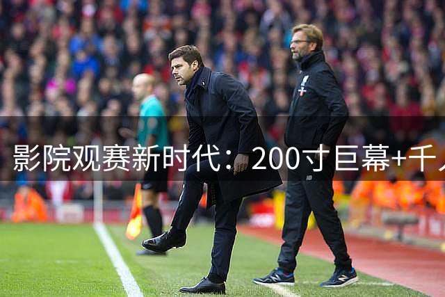影院观赛新时代：200寸巨幕+千人助威打造世界杯观赛革命